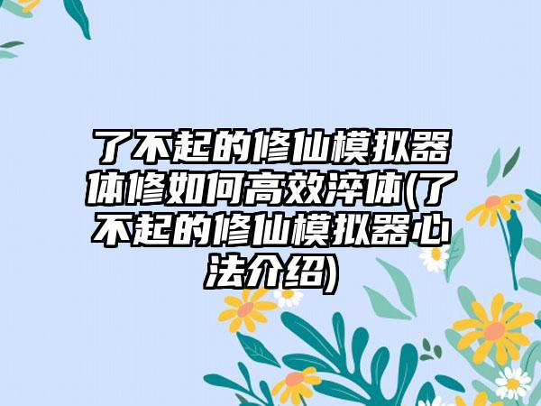 了不起的修仙模拟器体修如何高效淬体(了不起的修仙模拟器心法介绍)