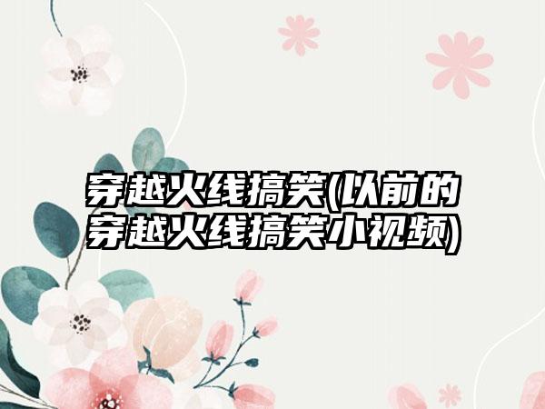 穿越火线搞笑(以前的穿越火线搞笑小视频)