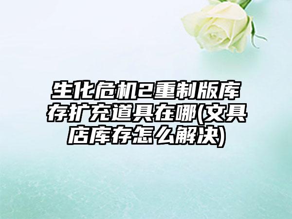 生化危机2重制版库存扩充道具在哪(文具店库存怎么解决)