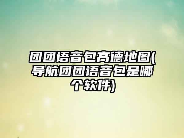 团团语音包高德地图(导航团团语音包是哪个软件)
