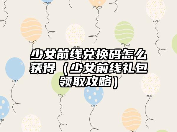 少女前线兑换码怎么获得（少女前线礼包领取攻略）