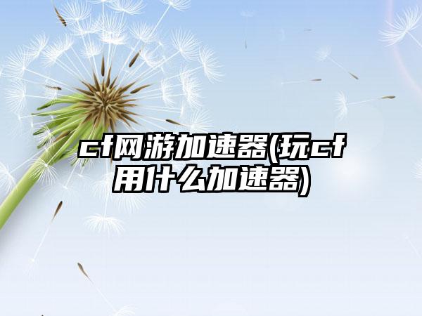 cf网游加速器(玩cf用什么加速器)