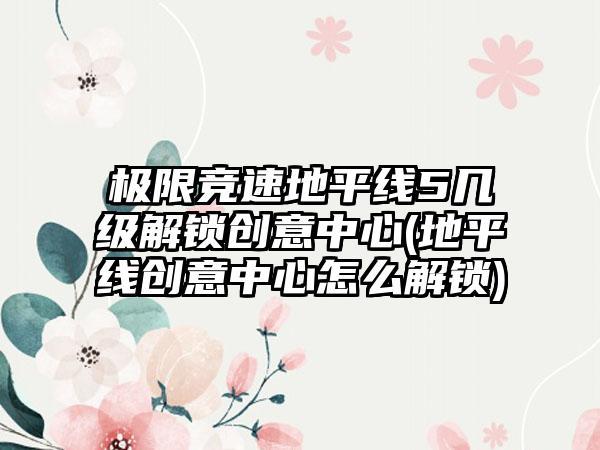极限竞速地平线5几级解锁创意中心(地平线创意中心怎么解锁)
