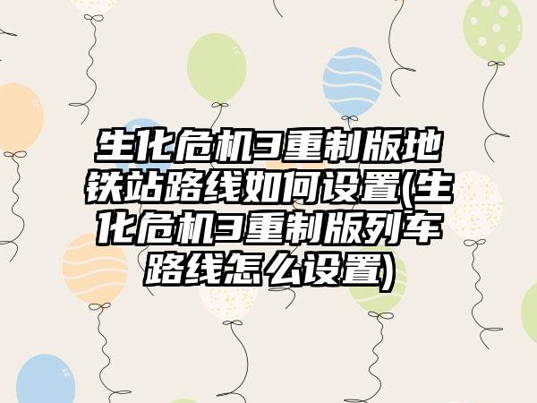 生化危机3重制版地铁站路线如何设置(生化危机3重制版列车路线怎么设置)