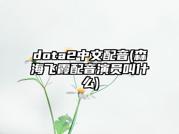 dota2中文配音(森海飞霞配音演员叫什么)