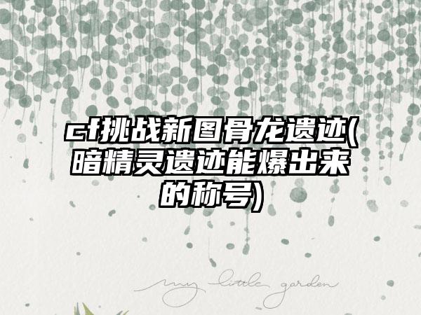 cf挑战新图骨龙遗迹(暗精灵遗迹能爆出来的称号)
