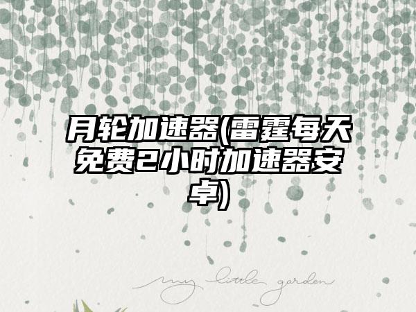 月轮加速器(雷霆每天免费2小时加速器安卓)