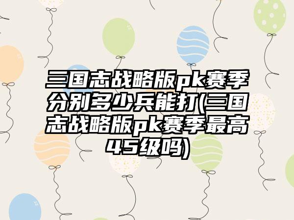 三国志战略版pk赛季分别多少兵能打(三国志战略版pk赛季最高45级吗)