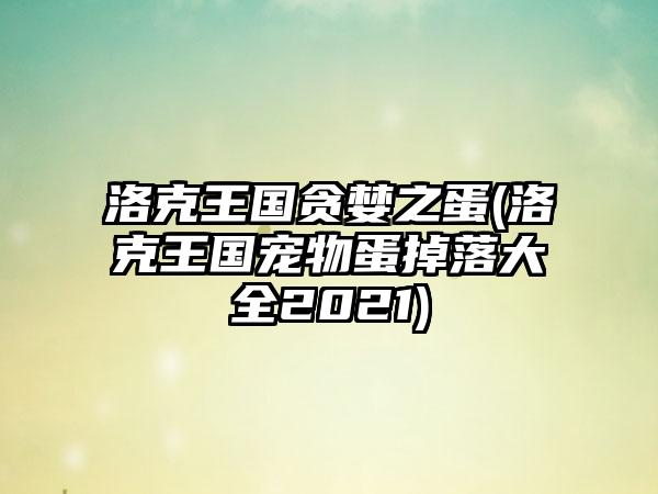 洛克王国贪婪之蛋(洛克王国宠物蛋掉落大全2021)