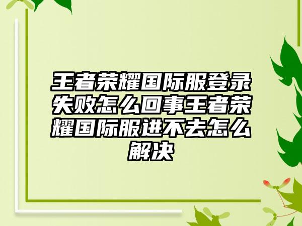 王者荣耀国际服登录失败怎么回事王者荣耀国际服进不去怎么解决