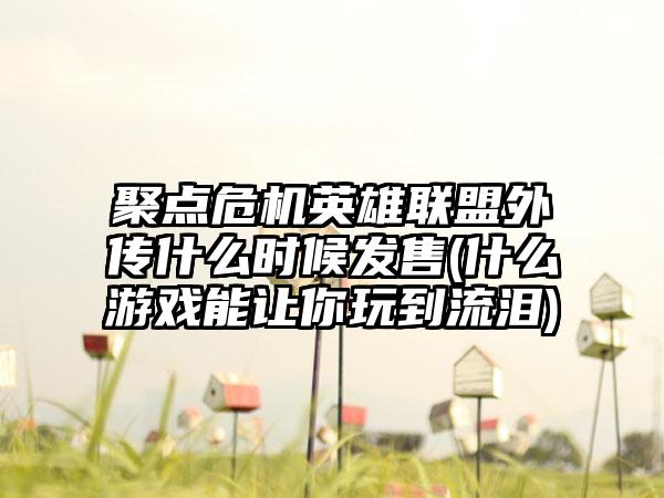 聚点危机英雄联盟外传什么时候发售(什么游戏能让你玩到流泪)