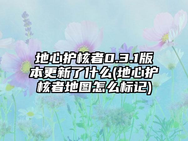 地心护核者0.3.1版本更新了什么(地心护核者地图怎么标记)