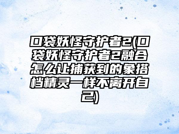 口袋妖怪守护者2(口袋妖怪守护者2融合怎么让捕获到的象搭档精灵一样不离开自己)