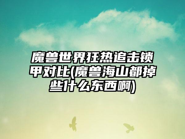 魔兽世界狂热追击锁甲对比(魔兽海山都掉些什么东西啊)