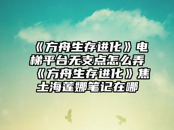 《方舟生存进化》电梯平台无支点怎么弄 《方舟生存进化》焦土海莲娜笔记在哪