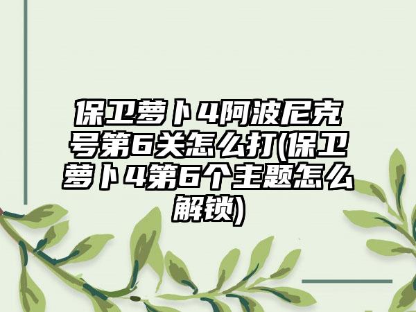 保卫萝卜4阿波尼克号第6关怎么打(保卫萝卜4第6个主题怎么解锁)