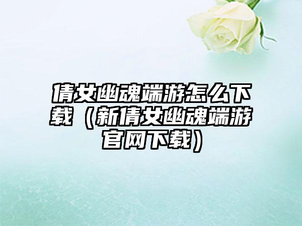 倩女幽魂端游怎么下载（新倩女幽魂端游官网下载）