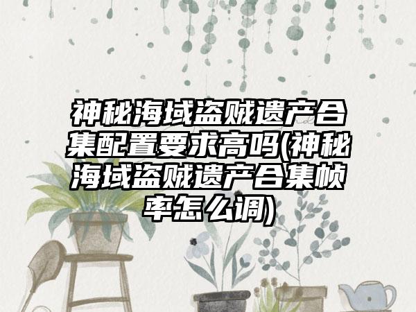 神秘海域盗贼遗产合集配置要求高吗(神秘海域盗贼遗产合集帧率怎么调)
