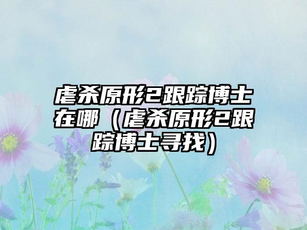 虐杀原形2跟踪博士在哪（虐杀原形2跟踪博士寻找）