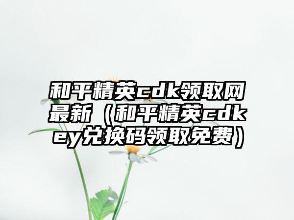 和平精英cdk领取网最新（和平精英cdkey兑换码领取免费）