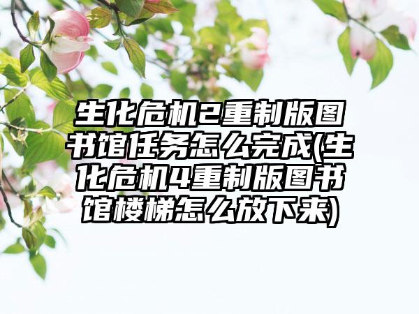 生化危机2重制版图书馆任务怎么完成(生化危机4重制版图书馆楼梯怎么放下来)