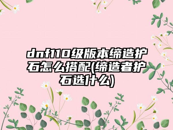 dnf110级版本缔造护石怎么搭配(缔造者护石选什么)