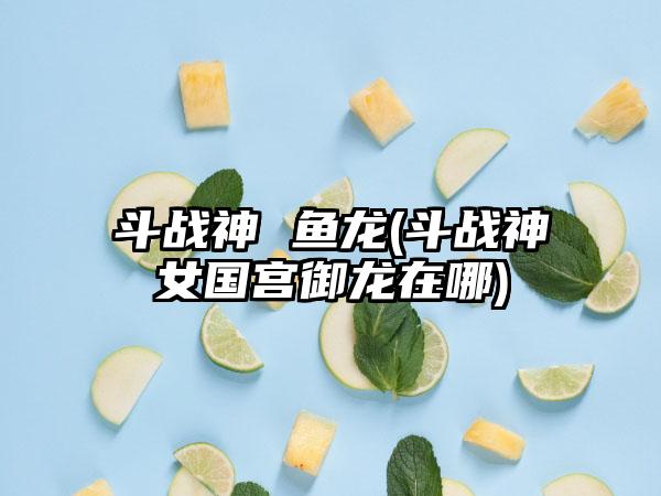 斗战神 鱼龙(斗战神女国宫御龙在哪)