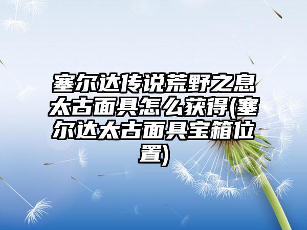 塞尔达传说荒野之息太古面具怎么获得(塞尔达太古面具宝箱位置)