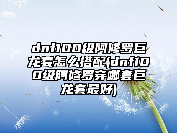 dnf100级阿修罗巨龙套怎么搭配(dnf100级阿修罗穿哪套巨龙套最好)