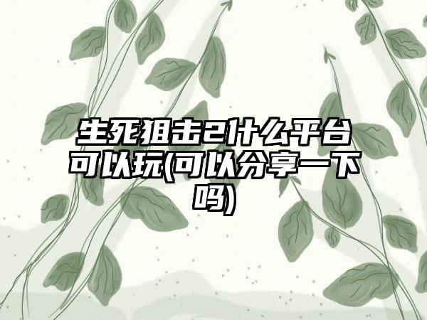 生死狙击2什么平台可以玩(可以分享一下吗)