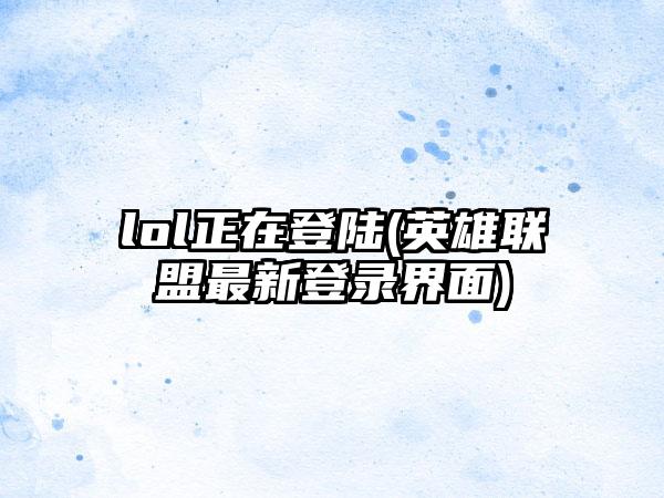 lol正在登陆(英雄联盟最新登录界面)