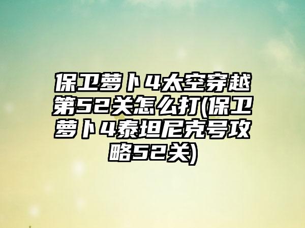 保卫萝卜4太空穿越第52关怎么打(保卫萝卜4泰坦尼克号攻略52关)