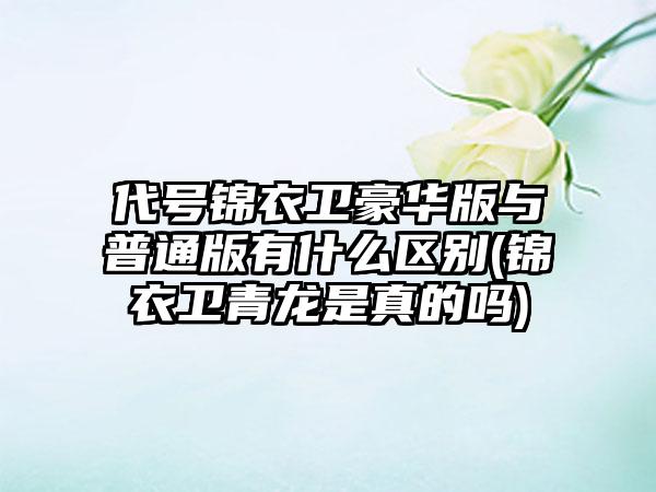 代号锦衣卫豪华版与普通版有什么区别(锦衣卫青龙是真的吗)