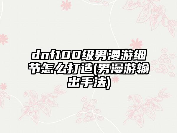 dnf100级男漫游细节怎么打造(男漫游输出手法)