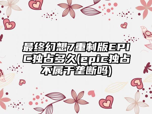 最终幻想7重制版EPIC独占多久(epic独占不属于垄断吗)