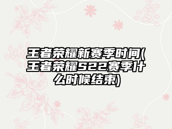 王者荣耀新赛季时间(王者荣耀S22赛季什么时候结束)