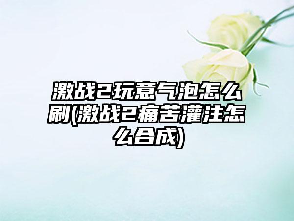 激战2玩意气泡怎么刷(激战2痛苦灌注怎么合成)