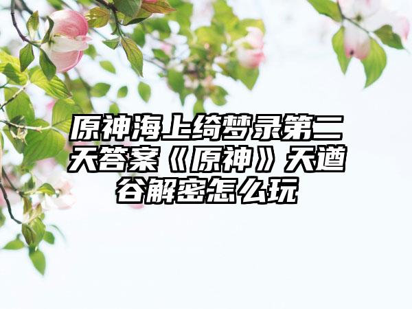 原神海上绮梦录第二天答案《原神》天遒谷解密怎么玩