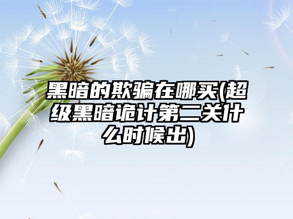 黑暗的欺骗在哪买(超级黑暗诡计第二关什么时候出)