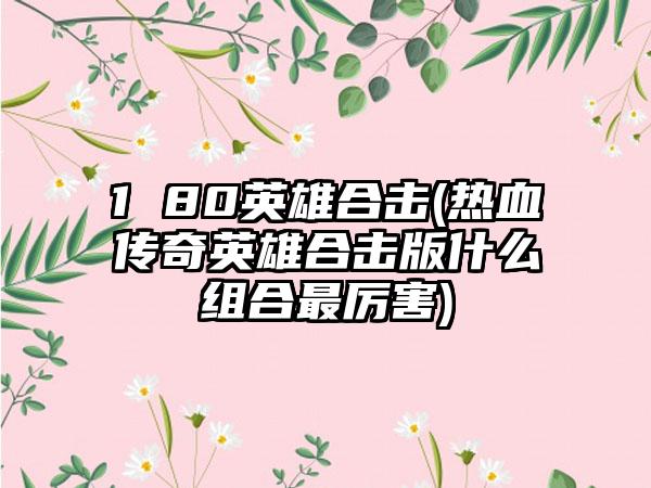 1 80英雄合击(热血传奇英雄合击版什么组合最厉害)