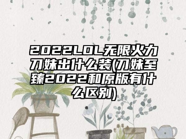 2022LOL无限火力刀妹出什么装(刀妹至臻2022和原版有什么区别)