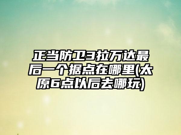 正当防卫3拉万达最后一个据点在哪里(太原6点以后去哪玩)