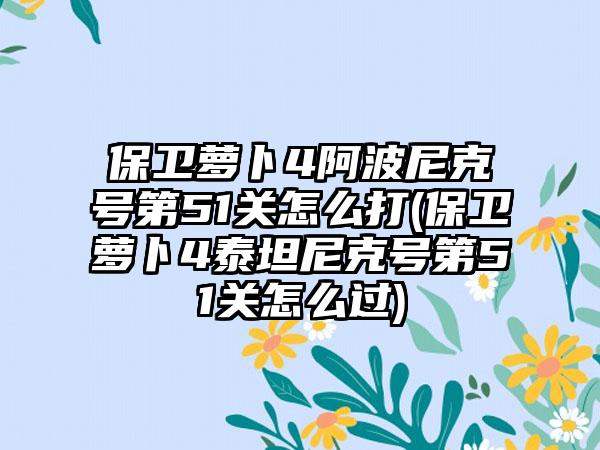 保卫萝卜4阿波尼克号第51关怎么打(保卫萝卜4泰坦尼克号第51关怎么过)