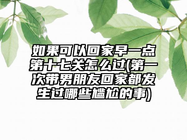如果可以回家早一点第十七关怎么过(第一次带男朋友回家都发生过哪些尴尬的事)