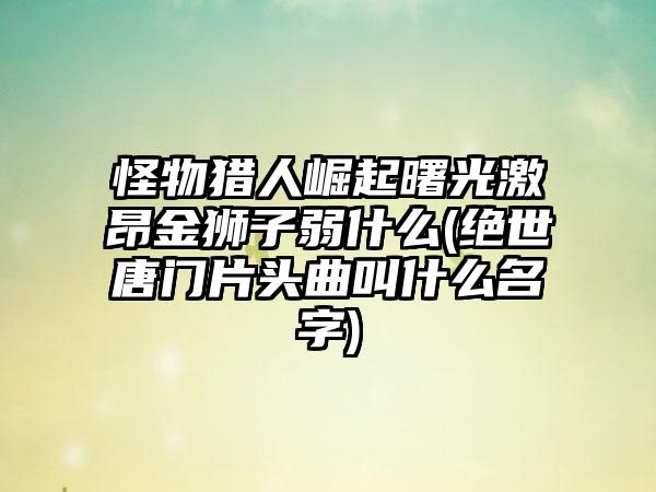 怪物猎人崛起曙光激昂金狮子弱什么(绝世唐门片头曲叫什么名字)
