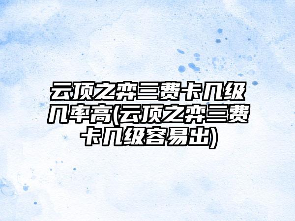 云顶之弈三费卡几级几率高(云顶之弈三费卡几级容易出)