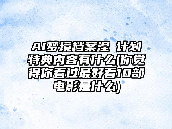 AI梦境档案涅槃计划特典内容有什么(你觉得你看过最好看10部电影是什么)