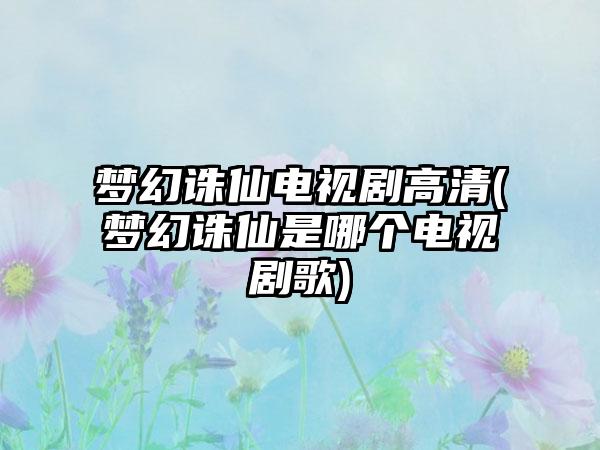 梦幻诛仙电视剧高清(梦幻诛仙是哪个电视剧歌)