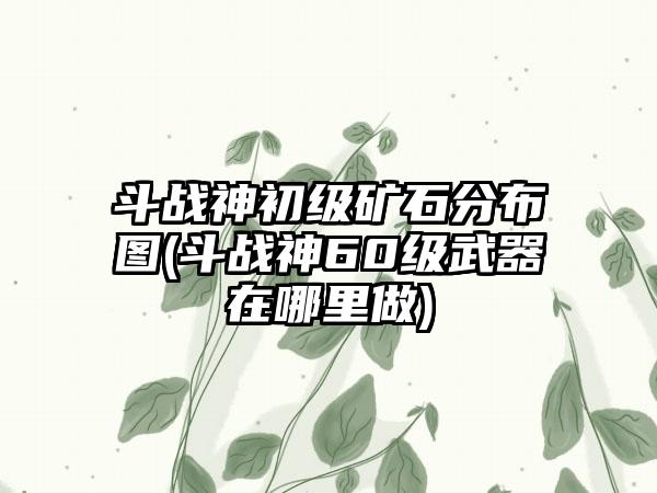 斗战神初级矿石分布图(斗战神60级武器在哪里做)