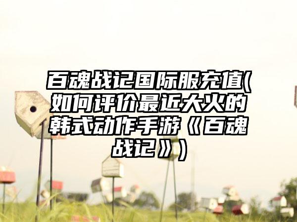 百魂战记国际服充值(如何评价最近大火的韩式动作手游《百魂战记》)